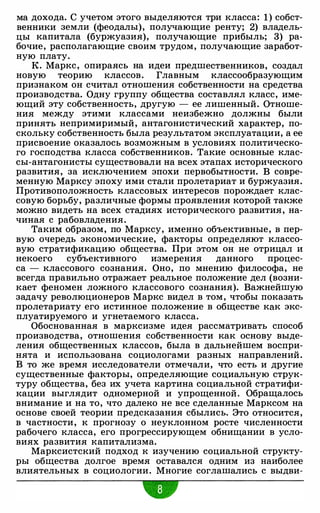 ма дохода. С учетом этого выделяются три класса: 1) собст­
венники земли (феодалы), получающие ренту; 2) владель­
цы капитала (буржуазия), получающие прибыль; 3) ра­
бочие, располагающие своим трудом, получающие заработ­
ную плату.
К. Маркс, опираясь на идеи предшественников, создал
новую теорию классов. Главным классообразующим
признаком он считал отношения собственности на средства
производства. Одну группу общества составлял класс, име­
ющий эту собственность, другую - ее лишенный. Отноше­
ния между этими классами неизбежно должны были
принять непримиримый, антагонистический характер, по­
скольку собственность была результатом эксплуатации, а ее
присвоение оказалось возможным в условиях политическо­
го господства класса собственников. Такие основные клас­
сы-антагонисты существовали на всех этапах исторического
развития, за исключением эпохи первобытности. В совре­
менную Марксу эпоху ими стали пролетариат и буржуазия.
Противоположность классовых интересов порождает клас­
совую борьбу, различные формы проявления которой также
можно видеть на всех стадиях исторического развития, на­
чиная с рабовладения.
Таким образом, по Марксу, именно объективные, в пер­
вую очередь экономические, факторы определяют классо­
вую стратификацию общества. При этом он не отрицал и
некоего субъективного измерения данного процес­
са - классового сознания. Оно, по мнению философа, не
всегда правильно отражает реальное положение дел (возни­
кает феномен ложного классового сознания). Важнейшую
задачу революционеров Маркс видел в том, чтобы показать
пролетариату его истинное положение в обществе как экс­
плуатируемого и угнетаемого класса.
Обоснованная в марксизме идея рассматривать способ
производства, отношения собственности как основу выде­
ления общественных классов, была в дальнейшем воспри­
нята и использована социологами разных направлений.
В то же время исследователи отмечали, что есть и другие
существенные факторы, определяющие социальную струк­
туру общества, без их учета картина социальной стратифи­
кации выглядит одномерной и упрощенной. Обращалось
внимание и на то, что далеко не все сделанные Марксом на
основе своей теории предсказания сбылись. Это относится,
в частности, к прогнозу о неуклонном росте численности
рабочего класса, его прогрессирующем обнищании в усло­
виях развития капитализма.
Марксистский подход к изучению социальной структу­
ры общества долгое время оставался одним из наиболее
влиятельных в социологии. Многие соглашались с выдви-
•
 