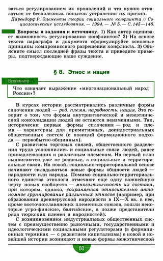 ваться регулированием их проявлений и что нужно отка­
заться от бесполезных попыток устранения их причин.
Дарендорф Р. Элементы теории социального конфликта 11 Со­
циологические исследования. - 1 994. - М 5. - С. 1 45-1 46.
- Вопросы и задания к источнику. 1) Как автор оценива­
ет возможность регулирования конфликтов? 2) На основе
текста параграфа и документа сформулируйте основные
принципы компромиссного разрешения конфликта. 3) Объ­
ясните смысл последней фразы текста и приведите приме­
ры, подтверждающие ваше суждение.
§ 8. Этнос и нация
выражение « многонациональный народ
В курсах истории рассматривались различные формы
сплочения людей - род, племя, народность, нация. Это го­
ворит о том, что формы внутриэтнической и межэтниче­
ской консолидации людей не остаются неизменными. Так,
исторически первые формы сплочения - род и пле­
мя - характерны для примитивных, доиндустриальных
общественных систем (с позиций формационного подхо­
да - первобытно-общинных).
С развитием торговых связей, общественного разделе­
ния труда усложнились и социальные связи людей, ранее
принадлежавших к различным племенам. На первый план
выдвигаются уже не родовые, а социальные и территори­
альные связи. На новой, социально-территориальной основе
начинают складываться новые формы общности людей -
народности или народы. Помимо социально-территориаль­
ного единства этнологи отмечают еще одну важнейшую
черту новых сообществ - многоэтничность их состава,
при котором, однако, сохраняется относительно авто­
номное группирование различных этносов (например, при
образовании древнерусской народности в IX-X вв. в нее,
кроме восточнославянских племенных союзов, вошли неко­
торые угро-финские, балтийские, а позже представители
ряда тюркских племен и народностей).
С возникновением индустриальных общественных сис­
тем с преимущественно рыночными, государственными и
идеологическими социальными регуляторами (в формаци­
онных терминах - с развитием капитализма) в новой и но­
вейшей истории возникают и новые формы межэтнической
"
 
