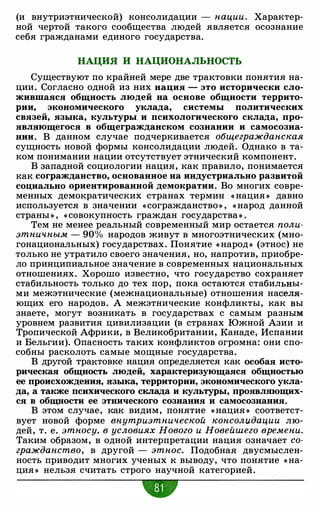 (и внутриэтнической) консолидации - нации. Характер­
ной чертой такого сообщества людей является осознание
себя гражданами единого государства.
НАЦИЯ И НАЦИОНАЛЬНОСТЬ
Существуют по крайней мере две трактовки понятия на­
ции. Согласно одной из них нация - это исторически сло­
жившаяся общность людей на основе общности террито­
рии, экономического уклада, системы политических
связей, языка, культуры и психологического склада, про­
являющегося в общегражданском сознании и самосозна­
нии. В данном случае подчеркивается общегражданская
сущность новой формы консолидации людей. Однако в та­
ком понимании нации отсутствует этнический компонент.
В западной социологии нация, как правило, понимается
как согражданство, основанное на индустриально развитой
социально ориентированной демократии. Во многих совре­
менных демократических странах термин « нация » давно
используется в значении «согражданство » , « народ данной
страны » , « совокупность граждан государства» .
Тем не менее реальный современный мир остается поли­
этничным - 90% народов живут в многоэтнических (мно­
гонациональных) государствах. Понятие « народ » (этнос) не
только не утратило своего значения, но, напротив, приобре­
ло принципиальное значение в современных национальных
отношениях. Хорошо известно, что государство сохраняет
стабильность только до тех пор, пока остаются стабильны­
ми межэтнические (межнациональные) отношения населя­
ющих его народов. А межэтнические конфликты, как вы
знаете, могут возникать в государствах с самым разным
уровнем развития цивилизации (в странах Южной Азии и
Тропической Африки, в Великобритании, Канаде, Испании
и Бельгии). Опасность таких конфликтов огромна: они спо­
собны расколоть самые мощные государства.
В другой трактовке нация определяется как особая исто­
рическая общность людей, характеризующаяся общностью
ее происхождения, языка, территории, экономического укла­
да, а также психического склада и культуры, проявляющих­
ся в общности ее этнического сознания и самосознания.
В этом случае, как видим, понятие « нация » соответст­
вует новой форме внутриэтнической консолидации лю­
дей, т. е. этносу, в условиях Нового и Новейшего времени.
Таким образом, в одной интерпретации нация означает со­
гражданство, в другой - этнос. Подобная двусмыслен­
ность приводит многих ученых к выводу, что понятие « на­
ция » нельзя считать строго научной категорией.
 