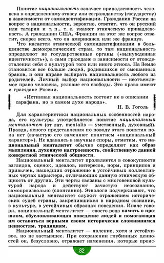 Понятие национальность означает принадлежность чело­
века к определенному этносу или согражданству (государству)
в зависимости от самоидентификации. Гражданин России на
вопрос о национальности, вероятно, ответит, что он русский
или татарин и т. п., т. е. укажет этническую принадлеж­
ность. А гражданин США, Франции на этот же вопрос отве­
тит, скорее всего, что он американец или же француз.
Что касается этнической самоидентификации в боль­
шинстве демократических стран, то там национальность
определяют не государственные органы ( « вынужденная
идентичность» ), а сами граждане в зависимости от отожде­
ствления себя с культурой того или иного этноса. На Земле
становится все больше людей, родившихся от смешанных
браков, и они вправе выбирать национальность любого из
родителей. Личный выбор национальности - неотъемле­
мое право человека, условие его свободы. Это право имеют
и граждане России.
11 « Истинная национальность состоит не в описании /1! сарафана, но в самом духе народа» .
!: Н. В. Гоголь 1
Для характеристики национальных особенностей наро­
да, его культуры употребляется понятие национальный
менталитет (от лат. mentalis - умственный, духовный).
Правда, ясного представления по поводу этого понятия по­
ка нет (зачастую его заменяют понятием «национальный
характер » ). Не вдаваясь в научные споры, отметим, что на­
циональный менталитет обычно определяют как образ
мышления, духовную настроенность, свойственную данной
конкретной этнической общности.
Национальный менталитет проявляется в совокупности
взглядов, оценок, идеалов, интересов, норм, принципов и
привычек, нашедших отражение в устойчивых коллектив­
ных чертах характера, отличающих данную этническую об­
щность от других. Эти черты связаны с многовековой куль­
турой народа и действуют зачастую неосознанно,
самопроизвольно (спонтанно). Этнологи подчеркивают, что
национальный менталитет служит отражением историче­
ских судеб страны, закрепившихся в народном сознании,
в культуре, в устойчивых образцах поведения. Иначе гово­
ря, национальный менталитет - своего рода память о про­
шлом, обусловливающая поведение людей и помогающая
им оставаться верными своим исторически сложившимся
ценностям, традициям.
Национальный менталитет - явление, хотя и устойчи­
вое, но не застывшее. При сохранении глубинных ценно­
стей он, безусловно, отражает изменения, которые проис-
w
 