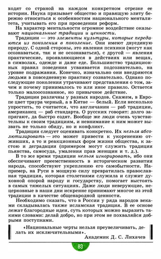 ходят со страной на каждом конкретном отрезке ее
истории. Наука призывает общество и правящую элиту бе­
режно относиться к особенностям национального ментали­
тета, учитывать его при проведении реформ.
На характер ментальности огромное воздействие оказы­
вают национальные традиции и ценности.
Традиции - это элементы культуры, которые переда­
ются из поколения в поколение. Они имеют двуединую
природу. С одной стороны, это явления психики (могут как
осознаваться, так и не осознаваться), с другой - явления
практические, проявляющиеся в действиях или вещах,
в символах, одежде и даже еде. Большинство традицион­
ных правил поведения усваивается подсознательно, на
уровне подражания. Конечно, изначально они внедряются
людьми в повседневную практику сознательно. Однако по­
следующие поколения утрачивают представления о том, за­
чем и почему принималось то или иное правило. Остается
только малоосознанное, но привычное действие.
Традиции различны у разных народов. Скажем, в Евро­
пе цвет траура черный, а в Китае - белый. Если несколько
упростить, то считается, что англичанин - раб традиции,
американец - раб стандарта. О русских говорят: долго за­
прягают, да быстро ездят. Вообще же люди очень чувстви­
тельны к своим традициям, и невнимание к ним может вы­
звать не только обиду, но и конфликт.
Традиции следует оценивать конкретно. Их нельзя абсо­
лютизировать -
это может привести к укоренению от­
живших, а то и реакционных форм жизни общества, к за­
стою и деградации (примером могут служить традиции
пьянства, самосуда, умаления прав женщин и т. д.).
В то же время традиции нельзя игнорировать, ибо они
обеспечивают преемственность в историческом развитии
народа, способствуют укреплению его самобытности. На­
пример, на Руси в мощную силу превратилась православ­
ная традиция, которая столетиями служила и служит ду­
ховной опорой народу и государству, помогает выстоять
в самых тяжелых ситуациях. Даже люди неверующие, не­
церковные в наши дни искренне принимают многое из этой
традиции в качестве общенародной ценности.
Необходимо сказать, что в России у ряда народов века­
ми складывалась также исламская традиция. В ее основе
лежат благородные идеи, суть которых можно выразить та­
кими словами: делай добро, но при этом не похваляйся доб­
рыми поступками.
1
« Национальные черты нельзя преувеличивать, де­
лать их исключительными » .
Академик Д . С. Лихачев 1
 
