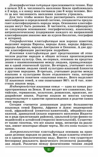 Демографическая ситуация прослеживается точнее. Еще
в начале ХХ в. численность населения Земли приближалась
к 2 млрд, а к концу века составила уже 6 млрд человек. Все­
го за век численность населения планеты утроилась.
Для того чтобы можно было рассматривать этническое
многообразие в определенной системе, специалисты предла­
гают классифицировать народы мира. Основания классифи­
кации могут быть разными . В частности, классифицируют
по следующим основаниям: географическому, языковому,
антропологическому (содержание каждого из направлений
классификации знакомо вам из курсов биологии, географии
и истории).
Географическая классификация вам хорошо известна:
выделяют народы Европы, народы Азии, народы Африки,
народы Америки, народы Австралии и Океании. А две дру­
гие классификации рассмотрим подробнее.
Языковая классификация дает представление об этни­
ческом родстве народов и общих истоках происхождения
различных культур. Она, во-первых, основана на представ­
лении о взаимопонимании между людьми, принадлежащи­
ми к одной этнической группе. Во-вторых, учитывает осоз­
нание самими людьми своей культурно-языковой близости
с другими народами. В-третьих, учитывает родство между
языками и культурами более отдаленного типа, которое
определяется понятием «языковая семья » . Всего выделяют
12 языковых семей, и они охватывают 96% из 6 тыс. изве­
стных языков мира.
Индоевропейская языковая семья - одна из самых рас­
пространенных на Земле. В нее входят все славянские, бал­
тийские, германские, кельтские, романские, иранские, ин­
доарийские языки. Родство языков во многих случаях
свидетельствует о единстве происхождения и родстве самих
этих народов.
Сегодня считается доказанным родство большинства
языковых семей Европы, Африки и Азии: индоевропей­
ской, афразийской (семитско-хамитской), иберийско-кав­
казской, дравидской (языки коренного населения Индоста­
на и ряда прилегающих районов), уральской (угро-финно-са­
модийской) и алтайской (тюркско-монгольской). Существу­
ет также гипотеза, что все языки мира, несмотря на разли­
чия, имеют некоторые общие черты. Но это пока только ги­
потеза.
Антропологическая классификация основана на прин­
ципе деления народов по расам. Все люди планеты относят­
ся к одному биологическому виду. Вместе с тем существует
бесспорная реальность физического (телесного) разнообра­
зия людей. Различия между физическими типами людей
•
 