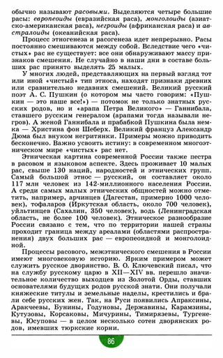 обычно называют расовыми. Выделяются четыре большие
расы: европеоиды (евразийская раса), монголоиды (азиат­
ско-американская раса), негроиды (африканская раса) и ав­
стралоиды (океанийская раса).
Процесс этногенеза и расогенеза идет непрерывно. Расы
постоянно смешиваются между собой. Вследствие чего «Чи­
стых » рас не существует: все они обнаруживают массу при­
знаков смешения. Не случайно в наши дни в составе боль­
ших рас принято выделять 25 малых.
У многих людей, представляющих на первый взгляд тот
или иной «чистый » тип этноса, находят признаки древних
или сравнительно недавних смешений. Великий русский
поэт А. С. Пушкин (о котором мы часто говорим: « Пуш­
кин - это наше все! » ) - потомок не только знатных рус­
ских родов, но и « арапа Петра Великого » - Ганнибала,
ставшего русским генералом (арапами тогда называли не­
гров). А женой Ганнибала и прабабкой Пушкина была нем­
ка - Христина фон Шеберх. Великий француз Александр
Дюма был внуком негритянки. Примеры можно приводить
бесконечно. Важно усвоить истину: в современном многоэт­
ническом мире «чистых » рас нет.
Этническая картина современной России также пестра
в расовом и языковом аспекте. Здесь проживает 10 малых
рас, свыше 130 наций, народностей и этнических групп.
Самый большой этнос - русский, он составляет около
1 1 7 млн человек из 142-миллионного населения России.
А среди самых малых этнических общностей можно отме­
тить, например, арчинцев (Дагестан, примерно 1000 чело­
век), тофаларов (Иркутская область, около 700 человек),
уйльтинцев (Сахалин, 350 человек), водь (Ленинградская
область, не более 100 человек). Этническое разнообразие
России связано с тем, что по территории нашей страны
проходит граница между ареалами (областями распростра­
нения) двух больших рас - европеоидной и монголоид­
ной.
Процессы расового, межэтнического смешения в России
имеют многовековую историю. Ярким примером может
служить русское дворянство. В. О. Ключевский писал, что
на службу русскому царю в XII-XIV вв. перешло значи­
тельное количество выходцев из Золотой Орды, ставших
основателями будущих родов русской знати. Они получали
княжеские титулы и земельные наделы, крестились и бра­
ли себе русских жен. Так, на Руси появились Апраксины,
Аракчеевы, Бунины, Годуновы, Державины, Карамзины,
Кутузовы, Корсаковы, Мичурины, Тимирязевы, Тургене­
вы, Юсуповы - в целом несколько сотен дворянских ро­
дов, имевших тюркские корни.
 