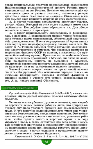 ловой национальный продукт; национальные особенности;
Национальный филармонический оркестр России; много­
национальный народ России. Понятие «национальный » ис­
пользуется здесь в разных смыслах, поскольку разную
трактовку имеет само понятие «нация » . Объясните, в ка­
ком смысле надо понимать каждую из этих формулировок.
3 . В состав традиции специалисты включают обычаи,
ритуал, обряд. Каждый из этих видов традиции имеет свои
особенности. Попробуйте сами обрисовать их. Для убеди­
тельности приведите примеры.
4. В СССР национальность определялась и фиксирова­
лась в паспорте. В общественном мнении также господство­
вала жесткая норма единственной, обязательной националь­
ной принадлежности. И если государственный орган вписал
в паспорт ту или иную формулировку, значит, так и есть. Эт­
нолог В. А. Тишков называет такую ситуацию «вынужден­
ной идентичностью » и отмечает, что подобных примеров на
территории бывшего СССР не тысячи, а миллионы. Он при­
водит близкий ему пример. Приятель его сына Феликс Хача­
турян, всю жизнь проживший в Москве, ни слова не знаю­
щий по-армянски, никогда не бывавший в Армении,
числился по советскому паспорту армянином, хотя не только
по культуре, но и по самосознанию являлся русским.
Ученый ставит вопрос: имеет ли право такой человек
считать себя русским? Или основными определителями эт­
нической идентичности является звучание фамилии и
внешний облик? У ученого есть четкий, обоснованный от­
вет. А вы какого мнения? Объясните.
· "". Поработайте с источником
Русский историк В. О. Ключевский ( 1 841 - 1 91 1 ) в своем зна­
менитом «Курсе русской истории» отмечал следующее обстоя­
тельство.
Условия жизни убедили русского человека, что «надоб­
но дорожить ясным летним рабочим днем, что природа от­
пускает ему мало удобного времени для земледельческого
труда. И что короткое великорусское лето умеет еще укора­
чиваться безвременным, нежданным ненастьем. Это застав­
ляет великорусского крестьянина спешить, усиленно рабо­
тать, чтобы сделать много в короткое время и в пору
убраться с поля, а затем оставаться без дела осень и зиму.
Так великоросс приучался к чрезмерному кратковременно­
му напряжению своих сил, привыкал работать скоро, лихо­
радочно и споро, а потом отдыхать в продолжение вынуж­
денного осеннего и зимнего безделья » .
Ключевский В. О. Соч. В 9 т. - Т. 1 . - М., 1 987. - С. 31 5.
w• •
 
