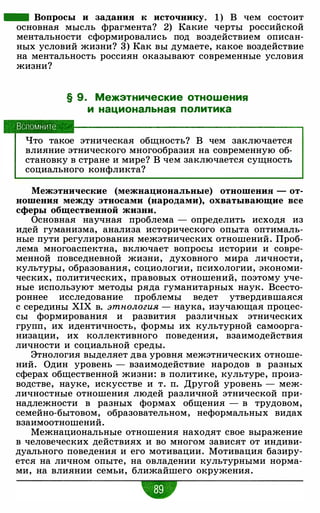 - Вопросы и задания к источнику. 1 ) В чем состоит
основная мысль фрагмента? 2) Какие черты российской
ментальности сформировались под воздействием описан­
ных условий жизни? 3) Как вы думаете, какое воздействие
на ментальность россиян оказывают современные условия
жизни?
Вспомните
§ 9. Межэтнические отношения
и национальная политика
Что такое этническая общность? В чем заключается
влияние этнического многообразия на современную об­
становку в стране и мире? В чем заключается сущность
социального конфликта?
Межэтнические (межнациональные) отношения - от­
ношения между этносами (народами), охватывающие все
сферы общественной жизни.
Основная научная проблема - определить исходя из
идей гуманизма, анализа исторического опыта оптималь­
ные пути регулирования межэтнических отношений. Проб­
лема многоаспектна, включает вопросы истории и совре­
менной повседневной жизни, духовного мира личности,
культуры, образования, социологии, психологии, экономи­
ческих, политических, правовых отношений, поэтому уче­
ные используют методы ряда гуманитарных наук. Всесто­
роннее исследование проблемы ведет утвердившаяся
с середины XIX в. этнология - наука, изучающая процес­
сы формирования и развития различных этнических
групп, их идентичность, формы их культурной самоорга­
низации, их коллективного поведения, взаимодействия
личности и социальной среды.
Этнология выделяет два уровня межэтнических отноше­
ний. Один уровень - взаимодействие народов в разных
сферах общественной жизни: в политике, культуре, произ­
водстве, науке, искусстве и т. п. Другой уровень - меж­
личностные отношения людей различной этнической при­
надлежности в разных формах общения - в трудовом,
семейно-бытовом, образовательном, неформальных видах
взаимоотношений.
Межнациональные отношения находят свое выражение
в человеческих действиях и во многом зависят от индиви­
дуального поведения и его мотивации. Мотивация базиру­
ется на личном опыте, на овладении культурными норма­
ми, на влиянии семьи, ближайшего окружения.
w
 