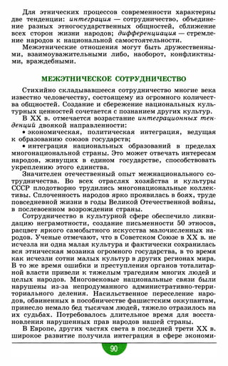 Для этнических процессов современности характерны
две тенденции: интеграция - сотрудничество, объедине­
ние разных этногосударственных общностей, сближение
всех сторон жизни народов; дифференциация - стремле­
ние народов к национальной самостоятельности.
Межэтнические отношения могут быть дружественны­
ми, взаимоуважительными либо, наоборот, конфликтны­
ми, враждебными.
МЕЖЭТНИЧЕСКОЕ СОТРУДНИЧЕСТВО
Стихийно складывавшееся сотрудничество многие века
известно человечеству, состоящему из огромного количест­
ва общностей. Создание и сбережение национальных куль­
турных ценностей сочетается с познанием других культур.
В ХХ в. отмечается возрастание интеграционных тен­
денций двоякой направленности:
• экономическая, политическая интеграция, ведущая
к образованию союзов государств;
• интеграция национальных образований в пределах
многонациональной страны. Это может отвечать интересам
народов, живущих в едином государстве, способствовать
укреплению этого единства.
Значителен отечественный опыт межнационального со­
трудничества. Во всех отраслях хозяйства и культуры
СССР плодотворно трудились многонациональные коллек­
тивы. Сплоченность народов ярко проявилась в боях, труде
повседневной жизни в годы Великой Отечественной войны,
в послевоенном возрождении страны.
Сотрудничество в культурной сфере обеспечило ликви­
дацию неграмотности, создание письменности 50 этносов,
расцвет яркого самобытного искусства малочисленных на­
родов. Ученые отмечают, что в Советском Союзе в ХХ в. не
исчезла ни одна малая культура и фактически сохранилась
вся этническая мозаика огромного государства, в то время
как исчезли сотни малых культур в других регионах мира.
В то же время ошибки и преступления органов тоталитар­
ной власти привели к тяжелым трагедиям многих людей и
целых народов. Многовековые национальные связи были
нарушены из-за непродуманного административно-терри­
ториального деления. Насильственное переселение наро­
дов, обвиненных в пособничестве фашистским оккупантам,
принесло немало бед тысячам людей, тяжело отразилось на
их судьбах. Потребовалось длительное время для восста­
новления нарушенных прав народов нашей страны.
В Европе, других частях света в последней трети ХХ в.
широкое развитие получила интеграция в сфере экономи-
w
 