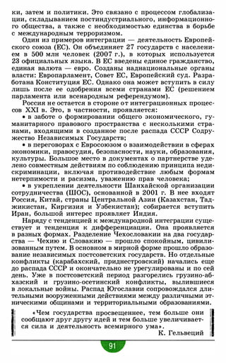ки, затем и политики. Это связано с процессом глобализа­
ции, складыванием постиндустриального, информационно­
го общества, а также с необходимостью единства в борьбе
с международным терроризмом.
Один из примеров интеграции - деятельность Европей­
ского союза (ЕС). Он объединяет 2 7 государств с населени­
ем в 500 млн человек (2007 г.), в которых используется
23 официальных языка. В ЕС введены единое гражданство,
единая валюта - евро. Созданы наднациональные органы
власти: Европарламент, Совет ЕС, Европейский суд. Разра­
ботана Конституция ЕС. Однако она может вступить в силу
лишь после ее одобрения всеми странами ЕС (решением
парламента или всенародным референдумом).
Россия не остается в стороне от интеграционных процес­
сов XXI в. Это, в частности, проявляется:
• в заботе о формировании общего экономического, гу­
манитарного правового пространства с несколькими стра­
нами, входящими в созданное после распада СССР Содру­
жество Независимых Государств;
• в переговорах с Евросоюзом о взаимодействии в сферах
экономики, правосудия, безопасности, науки, образования,
культуры. Большое место в документах о партнерстве уде­
лено совместным действиям по соблюдению принципа неди­
скриминации, включая противодействие любым формам
нетерпимости и расизма, уважению прав человека;
• в укреплении деятельности Шанхайской организации
сотрудничества (ШОС), основанной в 2001 г. В нее входят
Россия, Китай, страны Центральной Азии (Казахстан, Тад­
жикистан, Киргизия и Узбекистан); собирается вступить
Иран, большой интерес проявляет Индия.
Наряду с тенденцией к международной интеграции суще­
ствует и тенденция к дифференциации. Она проявляется
в разных формах. Разделение Чехословакии на два государ­
ства - Чехию и Словакию - прошло спокойным, цивили­
зованным путем. В основном в мирной форме прошло образо­
вание независимых постсоветских государств. Но отдельные
конфликты (карабахский, приднестровский) начались еще
до распада СССР и окончательно не урегулированы и по сей
день. Уже в постсоветский период разгорелись грузина-аб­
хазский и грузина-осетинский конфликты, вылившиеся
в локальные войны. Распад Югославии сопровождался дли­
тельными вооруженными действиями между различными эт­
ническими общинами и территориальными образованиями.
l.l!i.
« Чем государства просвещеннее, тем больше они
'1сообщают друг другу идей и тем больше увеличивает- 1
ся сила и деятельность всемирного ума» . 1
К. Гельвеций 1
-
 