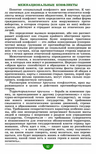 МЕЖНАЦИОНАЛЬНЫЕ КОНФЛИКТЫ
Понятие « социальный конфликт » вам известно. К чис­
лу значимых для индивида и человечества относятся конф­
ликты между этническими общностями. В научных трудах
этнический конфликт часто определяется как любая форма
гражданского, политического или вооруженного проти­
воборства, в котором стороны (или одна из них) мобили­
зуются, действуют и страдают исходя из этнических раз­
личий.
Это определение вызвало возражение, ибо оно рассмат­
ривает конфликт как стадию крайнего обострения проти­
воречий. Была предложена более широкая трактовка:
этнический конфликт - это любая конкуренция (соперни­
чество) между группами от противоборства за обладание
ограниченными ресурсами до социальной конкуренции во
всех тех случаях, когда противостоящая сторона определя­
ется с точки зрения этнической принадлежности ее членов.
Межэтнические конфликты порождаются не существо­
ванием этносов, а политическими, социальными условия­
ми, в которых они живут и развиваются. Нередко созданию
« образа врага» способствует и обращение к тем страницам
исторической памяти, где запечатлены факты (иногда из­
вращенные) далекого прошлого. Воспоминания об обидах и
притеснениях, карты с линиями старых границ, порой про­
веденными весьма произвольно, могут очень сильно подо­
гревать конфликтную ситуацию.
Рассмотрим основные причины конфликтов, ярко вы­
ражающихся в целях и действиях противоборствующих
сторон.
Территориальные причины - борьба за изменение гра­
ниц, за присоединение к другому ( «родственному» с куль­
турно-исторической точки зрения государству), за созда­
ние нового независимого государства. Эти требования
смыкаются с политическими целями движений, стремя­
щихся к образованию « собственного» суверенного государ­
ства. Требования сепаратистского характера особенно опас­
ны, ибо они непосредственно затрагивают большие массы
людей и связаны с вопросами о разделе или упразднении
государства. Сепаратизм - это требования суверенитета
и независимости для этнически обозначенной территории,
направленные против государственной власти страны про­
живания. « Речь идет о том, - пишет один из российских
этнологов, - в каком государстве жить, кому подчинять­
ся, на каком языке говорить, кому молиться, как переме­
щаться, кто будет защищать жизнь и собственность людей,
наконец, какой гимн петь и каких героев и какие могилы
почитаты .
 