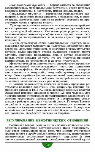 Экономические причины - борьба этносов за обладание
собственностью, материальными ресурсами, среди которых
большую ценность, в частности, имеют земля, недра.
Социальные причины - требования гражданского рав­
ноправия, равенства перед законом, в образовании, в опла­
те труда, равенства при приеме на работу, особенно на пре­
стижные места в органах власти.
Культурно-языковые причины - выдвигаются требова­
ния сохранения или возрождения, развития функций язы­
ка, культурной общности. Умаление роли родного языка,
сплачивающего этническую общность в единое целое, осо­
бенно остро воспринимается и нередко служит причиной
конфликта.
В мире существуют сотни национальных культур, каж­
дый этнос обладает самобытной культурой, относится к ней
бережно. Попытки принизить ее значение в угоду культуре
другого, более крупного этноса вызывают протест, могут
служить причиной конфликта. Есть и другая опасность:
иногда этнос исходит из того, что его культура призвана
доминировать по отношению к другим культурам.
Межэтнической напряженности способствует пропаган­
да национальной исключительности; часто она принимает
форму ксенофобии. Ксенофобия - нетерпимость, неприя­
тие, ненависть к кому-либо, чему-либо чужому, чужерод­
ному. Самая крайняя форма национальной нетерпимости -
политика геноцида, т. е. действия по истреблению так на­
зываемых « неполноценных » рас и народов.
В памяти человечества навсегда остались кровавые ре­
зультаты подобной политики. Это, например, геноцид ар­
мянского народа в 1 9 1 5 г" когда действия военных властей
Османской империи привели к гибели 1 , 5 млн человек. Это
« мероприятия » гитлеровцев по сокращению славянского на­
селения «восточного пространства» и превращению остав­
шихся в рабочую силу для « высшей расы » . Главари Третье­
го рейха и подконтрольные им организации виновны и
в холокосте (всеуничтожение через сожжение). В результа­
те этой величайшей трагедии погибло 6 млн человек - бо­
лее половины еврейского населения Европы.
РЕГУЛИРОВАНИЕ МЕЖЭТНИЧЕСКИХ ОТНОШЕНИЙ
Возникает вопрос: можно ли исключить появление кон­
фликтов с этнической составляющей? Пока положитель­
ный ответ невозможен из-за того, что многие этнические
группы живут в предконфликтных условиях, испытывают
значительные социальные трудности, ощущают (в том
числе в повседневной жизни) пренебрежение к своей куль-
•
 