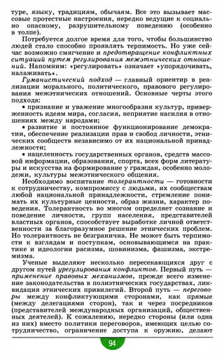 туре, языку, традициям, обычаям. Все это вызывает мас­
совые протестные настроения, нередко ведущие к социаль­
но опасному, разрушительному поведению (особенно
в толпе).
Потребуется долгое время для того, чтобы большинство
людей стало способно проявлять терпимость. Но уже сей­
час возможно смягчение и предотвращение конфликтных
ситуаций путем регулирования межэтнических отноше­
ний. Напомним: « регулировать » означает «упорядочивать,
налаживаты .
Гуманистический подход - главный ориентир в реа­
лизации морального, политического, правового регулиро­
вания межэтнических отношений. Основные черты этого
подхода:
• признание и уважение многообразия культур, привер­
женность идеям мира, согласия, неприятие насилия в отно­
шениях между народами;
• развитие и постоянное функционирование демокра­
тии, обеспечение реализации прав и свобод личности, этни­
ческих сообществ независимо от их национальной принад­
лежности;
• нацеленность государственных органов, средств массо­
вой информации, образования, спорта, всех форм литерату­
ры и искусства на формирование у граждан, особенно моло­
дежи, культуры межэтнического общения.
Необходимо воспитание толерантности - готовности
к сотрудничеству, компромиссу с людьми, их сообществам
любой национальной принадлежности, стремление пони­
мать их культурные ценности, образ жизни, характер по­
ведения. Толерантность во многом определяет сознание и
поведение личности, групп населения, представителей
властных органов, способствует выработке личной ответст­
венности за благоразумное решение этнических проблем.
Но толерантность не безгранична. Не может быть терпимо­
сти к взглядам и поступкам, основывающимся на прак­
тике и идеологии расизма, шовинизма, фашизма, экстре­
мизма.
Ученые выделяют несколько пересекающихся друг с
другом путей урегулирования конфликтов. Первый путь -
применение правовых механизмов, прежде всего измене­
ние законодательства в полиэтнических государствах, лик­
видация этнических привилегий. Второй путь - перегово­
ры между конфликтующими сторонами, как прямые
(между делегациями сторон), так и через посредников
(представителей международных организаций, обществен­
ных деятелей). К сожалению, нередко стороны (или одна
из них) вместо политики переговоров, имеющих целью со­
трудничество, ограничение доступа к оружию, делают
w
 