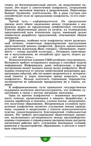 ставку на бескомпромиссный диктат, на вооруженное на­
силие. Это ведет к ужесточению конфликта, устрашению
общества, массовым жертвам и разрушениям. Переговоры
бывают трудными, длительными. Но в ряде случаев они
способствуют если не преодолению конфликта, то его смяг­
чению.
Третий путь - информационный. Он предполагает
прежде всего обмен сведениями между сторонами о воз­
можных мерах по преодолению конфликтных ситуаций .
"Уместен общественный диалог (в печати, на телевидении)
представителей всех этнических групп, имеющий целью
совместную разработку предложений, отвечающих общим
интересам.
Действенны, особенно если конфликты носят религиоз­
ный оттенок, совместные миротворческие выступления
представителей разных конфессий. Деятель православного
духовенства Александр Мень говорил: « Понимание, терпи­
мость - плоды высшей культуры. . . Оставаясь христиана­
ми и мусульманами, не оскорбляя друг друга, подать ру­
ку - вот наш путь » .
Психологическое влияние СМИ (особенно электронных),
Интернета требует осторожного подхода к способам подачи
информации. Информация, даже нейтральная, о фактах
экстремизма может вызвать новую волну конфликта. Необ­
ходимо отказаться от иногда свойственной репортерам дра­
матизации событий, ибо это может закрепиться в историче­
ской памяти и через некоторое время возродить «дух
конфликта » . Нельзя допускать героизации террористов,
экстремистов во избежание превращения их в героев, ли­
деров.
К информационному пути примыкает государственная
поддержка политики многокультурности, что особенно су­
щественно в связи с ростом миграции населения.
Одна из причин конфликтов - жизненная неустроен­
ность этносов, проявляющаяся в нищете, безработице, в
низких заработках и пенсиях, плохом жилье, затрудненно­
сти получения образования. Непременным условием прео­
доления конфликтов является улучшение жизни гражда­
нина, создание и закрепление у этносов психологического
чувства удовлетворенности благоприятной стабильностью
жизни. Это требует регулирования общественных процес­
сов, включающего договоренности между противоборству­
ющими сторонами о справедливом распределении ресурсов,
увеличении рабочих мест, улучшении жилищных условий,
равенстве в трудоустройстве, образовании, в доступе к власт­
ным структурам.
 