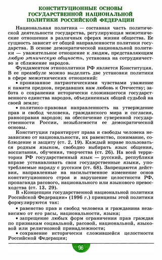 КОНСТИТУЦИОННЫЕ ОСНОВЫ
ГОСУДАРСТВЕННОЙ НАЦИОНАЛЬНОЙ
ПОЛИТИКИ РОССИЙСКОЙ ФЕДЕРАЦИИ
Национальная политика - составная часть политиче­
ской деятельности государства, регулирующая межэтниче­
ские отношения в различных сферах жизни общества. Ее
сущность зависит от общей направленности политики госу­
дарства. В основе демократической национальной полити­
ки - уважительное отношение к людям, представляющим
любую этническую общность, установка на сотрудничест­
во и сближение народов.
Фундаментом этнополитики РФ является Конституция.
В ее преамбуле можно выделить две установки политики
в сфере межэтнических отношений:
• пронизанное патриотическими чувствами уважение
к памяти предков, передавших нам любовь к Отечеству; за­
бота о сохранении исторически сложившегося государст­
венного единства народов, объединенных общей судьбой на
своей земле;
• политико-правовая направленность на утверждение
прав и свобод человека, гражданского мира и согласия,
равноправия народов; на обеспечение суверенной государ­
ственности России, незыблемости ее демократической
основы.
Конституция гарантирует права и свободы человека не­
зависимо от национальности, их равенство, понимание, со­
блюдение и защиту (ст. 2 , 1 9). Каждый вправе пользовать­
ся родным языком, свободно выбирать язык общения,
воспитания, обучения, творчества (ст. 26). На всей терри­
тории РФ государственный язык - русский, республики
вправе устанавливать свои государственные языки, упо­
требляемые наряду с русским (ст. 68). Запрещаются дейст­
вия, направленные на насильственное изменение основ
конституционного строя и нарушение целостности РФ,
пропаганда расового, национального или языкового превос­
ходства (ст. 13, 29).
В «Концепции государственной национальной политики
Российской Федерации • ( 1996 г. ) принципы этой политики
формулируются так:
• равенство прав и свобод человека и гражданина неза­
висимо от его расы, национальности, языка;
• запрещение любых форм ограничения прав граждан
по признакам социальной, расовой, национальной, языко­
вой или религиозной принадлежности;
• сохранение исторически сложившейся целостности
Российской Федерации;
 