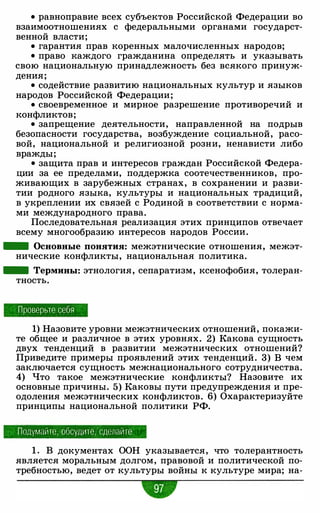 • равноправие всех субъектов Российской Федерации во
взаимоотношениях с федеральными органами государст­
венной власти;
• гарантия прав коренных малочисленных народов;
• право каждого гражданина определять и указывать
свою национальную принадлежность без всякого принуж­
дения;
• содействие развитию национальных культур и языков
народов Российской Федерации;
• своевременное и мирное разрешение противоречий и
конфликтов;
• запрещение деятельности, направленной на подрыв
безопасности государства, возбуждение социальной, расо­
вой, национальной и религиозной розни, ненависти либо
вражды;
• защита прав и интересов граждан Российской Федера­
ции за ее пределами, поддержка соотечественников, про­
живающих в зарубежных странах, в сохранении и разви­
тии родного языка, культуры и национальных традиций,
в укреплении их связей с Родиной в соответствии с норма­
ми международного права.
Последовательная реализация этих принципов отвечает
всему многообразию интересов народов России.
- Основные понятия: межэтнические отношения, межэт­
нические конфликты, национальная политика.
- Термины: этнология, сепаратизм, ксенофобия, толеран­
тность.
Проверьте себя
1) Назовите уровни межэтнических отношений, покажи­
те общее и различное в этих уровнях. 2) Какова сущность
двух тенденций в развитии межэтнических отношений?
Приведите примеры проявлений этих тенденций . 3) В чем
заключается сущность межнационального сотрудничества.
4) Что такое межэтнические конфликты? Назовите их
основные причины. 5) Каковы пути предупреждения и пре­
одоления межэтнических конфликтов. 6) Охарактеризуйте
принципы национальной политики РФ.
Подумайте, обсудите , сделайте
1 . В документах ООН указывается, что толерантность
является моральным долгом, правовой и политической по­
требностью, ведет от культуры войны к культуре мира; на-
•
 