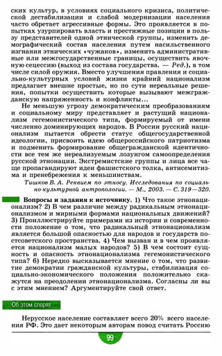 ских культур, в условиях социального кризиса, политиче­
ской дестабилизации и слабой модернизации населения
часто обретает агрессивные формы. Это проявляется в по­
пытках узурпировать власть и престижные позиции в поль­
зу представителей одной этнической группы, изменить де­
мографический состав населения путем насильственного
изгнания этнических «чужаков » , изменить административ­
ные или межгосударственные границы, осуществить явоч­
ную сецессию (выход из состава государства. - Ред. ), в том
числе силой оружия. Вместо улучшения правления и социа­
льно-культурных условий жизни крайний национализм
предлагает внешне простые, но по сути нереальные реше­
ния, попытки осуществить которые вызывают межграж­
данскую напряженность и конфликты . . .
Не меньшую угрозу демократическим преобразованиям
и социальному миру представляет и растущий национа­
лизм гегемонистического типа, формируемый от имени
численно доминирующих народов. В России русский наци­
онализм пытается обрести статус общегосударственной
идеологии, присвоить идею общероссийского патриотизма
и подменить формирование общегражданской идентично­
сти все тем же нереализуемым лозунгом самоопределения
русской этнонации. Экстремистские группы и лица все ча­
ще пропагандируют идеи фашистского толка, антисемитиз­
ма и пренебрежения к меньшинствам.
Тишков В. А. Реквием по этносу. Исследования по социаль­
но-культурной антропологии. - М. • 2003. - С. 31 9-320.
- Вопросы и задания к источнику. 1) Что такое этнонаци­
онализм? 2) В чем различие между радикальным этнонаци­
онализмом и мирными формами национальных движений?
3) Проиллюстрируйте примерами из истории и современно­
сти положение о том, что радикальный этнонационализм
является большой опасностью для народов и государств по­
стсоветского пространства. 4) Чем вызван и в чем проявля­
ется национализм малых народов? 5) В чем состоит сущ­
ность и опасность этнонационализма гегемонистического
типа? 6) Нередко высказывается мнение о том, что разви­
тие демократии гражданской культуры, стабилизация со­
циально-экономического положения положительно ска­
жутся на преодолении этнонационализма. Согласны ли вы
с этим мнением? Аргументируйте свой ответ.
06 этом спорят
Нерусское население составляет всего 20% всего населе­
ния РФ. Это дает некоторым авторам повод считать Россию
"
 