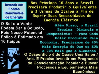 Investir emInvestir em
FontesFontes
RenováveisRenováveis
de Energiade Energia
Nos Próximos 10 Anos o BrasilNos Próximos 10 Anos o Brasil
Precisará Produzir o EquivalentePrecisará Produzir o Equivalente
a 3 Usinas de Itaipu a Fim dea 3 Usinas de Itaipu a Fim de
Suprir Suas Necessidades deSuprir Suas Necessidades de
Energia ElétricaEnergia Elétrica
O Sol e o VentoO Sol e o Vento
Podem Ser a Solução,Podem Ser a Solução,
Pois Nosso PotencialPois Nosso Potencial
Eólico é Estimado emEólico é Estimado em
10 Itaipus10 Itaipus
Além Disso, o BrasilAlém Disso, o Brasil
Precisa Diminuir oPrecisa Diminuir o
Desperdício: - Para CadaDesperdício: - Para Cada
Dólar Produzido PelaDólar Produzido Pela
Economia, Precisamos de 40%Economia, Precisamos de 40%
Mais Energia do Que os EUAMais Energia do Que os EUA
e 70% Mais Que a Alemanhae 70% Mais Que a Alemanha
O Desperdício é de Quase Uma Itaipu /O Desperdício é de Quase Uma Itaipu /
Ano. É Preciso Investir em ProgramasAno. É Preciso Investir em Programas
de Conscientização Popular e Buscarde Conscientização Popular e Buscar
Processos e Equipamentos MaisProcessos e Equipamentos Mais
EconômicosEconômicos
 