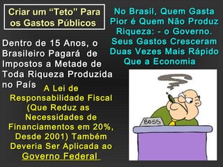 Criar um “Teto” ParaCriar um “Teto” Para
os Gastos Públicosos Gastos Públicos
No Brasil, Quem GastaNo Brasil, Quem Gasta
Pior é Quem Não ProduzPior é Quem Não Produz
Riqueza: - o Governo.Riqueza: - o Governo.
Seus Gastos CresceramSeus Gastos Cresceram
Duas Vezes Mais RápidoDuas Vezes Mais Rápido
Que a EconomiaQue a Economia
Dentro de 15 Anos, oDentro de 15 Anos, o
Brasileiro Pagará deBrasileiro Pagará de
Impostos a Metade deImpostos a Metade de
Toda Riqueza ProduzidaToda Riqueza Produzida
no Paísno País A Lei deA Lei de
Responsabilidade FiscalResponsabilidade Fiscal
(Que Reduz as(Que Reduz as
Necessidades deNecessidades de
Financiamentos em 20%,Financiamentos em 20%,
Desde 2001) TambémDesde 2001) Também
Deveria Ser Aplicada aoDeveria Ser Aplicada ao
Governo FederalGoverno Federal
 