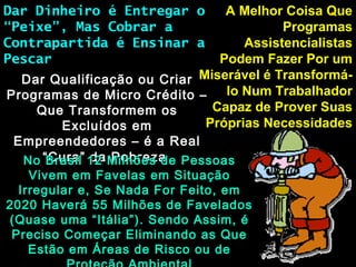 A Melhor Coisa QueA Melhor Coisa Que
ProgramasProgramas
AssistencialistasAssistencialistas
Podem Fazer Por umPodem Fazer Por um
Miserável é Transformá-Miserável é Transformá-
lo Num Trabalhadorlo Num Trabalhador
Capaz de Prover SuasCapaz de Prover Suas
Próprias NecessidadesPróprias Necessidades
Dar Dinheiro é Entregar oDar Dinheiro é Entregar o
“Peixe”, Mas Cobrar a“Peixe”, Mas Cobrar a
Contrapartida é Ensinar aContrapartida é Ensinar a
PescarPescar
Dar Qualificação ou CriarDar Qualificação ou Criar
Programas de Micro Crédito –Programas de Micro Crédito –
Que Transformem osQue Transformem os
Excluídos emExcluídos em
Empreendedores – é a RealEmpreendedores – é a Real
“Cura” da Pobreza“Cura” da PobrezaNo Brasil 12 Milhões de PessoasNo Brasil 12 Milhões de Pessoas
Vivem em Favelas em SituaçãoVivem em Favelas em Situação
Irregular e, Se Nada For Feito, emIrregular e, Se Nada For Feito, em
2020 Haverá 55 Milhões de Favelados2020 Haverá 55 Milhões de Favelados
(Quase uma “Itália”). Sendo Assim, é(Quase uma “Itália”). Sendo Assim, é
Preciso Começar Eliminando as QuePreciso Começar Eliminando as Que
Estão em Áreas de Risco ou deEstão em Áreas de Risco ou de
 