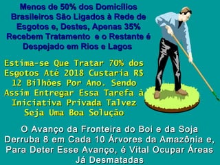 Menos de 50% dos DomicíliosMenos de 50% dos Domicílios
Brasileiros São Ligados à Rede deBrasileiros São Ligados à Rede de
Esgotos e, Destes, Apenas 35%Esgotos e, Destes, Apenas 35%
Recebem Tratamento e o Restante éRecebem Tratamento e o Restante é
Despejado em Rios e LagosDespejado em Rios e Lagos
Estima-se Que Tratar 70% dosEstima-se Que Tratar 70% dos
Esgotos Até 2018 Custaria R$Esgotos Até 2018 Custaria R$
12 Bilhões Por Ano. Sendo12 Bilhões Por Ano. Sendo
Assim Entregar Essa Tarefa àAssim Entregar Essa Tarefa à
Iniciativa Privada TalvezIniciativa Privada Talvez
Seja Uma Boa SoluçãoSeja Uma Boa Solução
O Avanço da Fronteira do Boi e da SojaO Avanço da Fronteira do Boi e da Soja
Derruba 8 em Cada 10 Árvores da Amazônia e,Derruba 8 em Cada 10 Árvores da Amazônia e,
Para Deter Esse Avanço, é Vital Ocupar ÁreasPara Deter Esse Avanço, é Vital Ocupar Áreas
Já DesmatadasJá Desmatadas
 