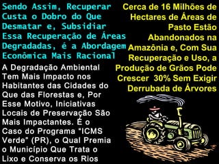 Cerca de 16 Milhões deCerca de 16 Milhões de
Hectares de Áreas deHectares de Áreas de
Pasto EstãoPasto Estão
Abandonados naAbandonados na
Amazônia e, Com SuaAmazônia e, Com Sua
Recuperação e Uso, aRecuperação e Uso, a
Produção de Grãos PodeProdução de Grãos Pode
Crescer 30% Sem ExigirCrescer 30% Sem Exigir
Derrubada de ÁrvoresDerrubada de Árvores
Sendo Assim, RecuperarSendo Assim, Recuperar
Custa o Dobro do QueCusta o Dobro do Que
Desmatar e, SubsidiarDesmatar e, Subsidiar
Essa Recuperação de ÁreasEssa Recuperação de Áreas
Degradadas, é a AbordagemDegradadas, é a Abordagem
Econômica Mais RacionalEconômica Mais Racional
A Degradação AmbientalA Degradação Ambiental
Tem Mais Impacto nosTem Mais Impacto nos
Habitantes das Cidades doHabitantes das Cidades do
Que das Florestas e, PorQue das Florestas e, Por
Esse Motivo, IniciativasEsse Motivo, Iniciativas
Locais de Preservação SãoLocais de Preservação São
Mais Impactantes. É oMais Impactantes. É o
Caso do Programa “ICMSCaso do Programa “ICMS
Verde” (PR), o Qual PremiaVerde” (PR), o Qual Premia
o Município Que Trata oo Município Que Trata o
Lixo e Conserva os RiosLixo e Conserva os Rios
 