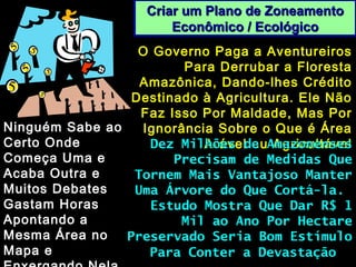 Criar um Plano de ZoneamentoCriar um Plano de Zoneamento
Econômico / EcológicoEconômico / Ecológico
O Governo Paga a AventureirosO Governo Paga a Aventureiros
Para Derrubar a FlorestaPara Derrubar a Floresta
Amazônica, Dando-lhes CréditoAmazônica, Dando-lhes Crédito
Destinado à Agricultura. Ele NãoDestinado à Agricultura. Ele Não
Faz Isso Por Maldade, Mas PorFaz Isso Por Maldade, Mas Por
Ignorância Sobre o Que é ÁreaIgnorância Sobre o Que é Área
Arável ou AgricultávelArável ou Agricultável
Ninguém Sabe aoNinguém Sabe ao
Certo OndeCerto Onde
Começa Uma eComeça Uma e
Acaba Outra eAcaba Outra e
Muitos DebatesMuitos Debates
Gastam HorasGastam Horas
Apontando aApontando a
Mesma Área noMesma Área no
Mapa eMapa e
Dez Milhões de AmazonensesDez Milhões de Amazonenses
Precisam de Medidas QuePrecisam de Medidas Que
Tornem Mais Vantajoso ManterTornem Mais Vantajoso Manter
Uma Árvore do Que Cortá-la.Uma Árvore do Que Cortá-la.
Estudo Mostra Que Dar R$ 1Estudo Mostra Que Dar R$ 1
Mil ao Ano Por HectareMil ao Ano Por Hectare
Preservado Seria Bom EstímuloPreservado Seria Bom Estímulo
Para Conter a DevastaçãoPara Conter a Devastação
 