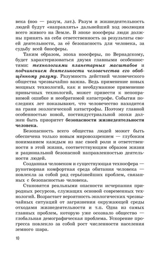 10
века (ноо — разум, лат.). Разум и жизнедеятельность
людей будут «направлять» дальнейший ход эволюции
всего живого на Земле. В эпохе ноосферы люди долж-
ны принять на себя ответственность за результаты сво-
ей деятельности, за её безопасность для человека, за
судьбу всей биосферы.
Таким образом, эпоха ноосферы, по Вернадскому,
будет характеризоваться двумя главными особеннос-
тями: технологиями планетарных масштабов и
подчинением деятельности человечества его обоб-
щённому разуму. Разумность действий человеческого
общества чрезвычайно важна. Ведь применение новых
мощных технологий, как и необдуманное применение
привычных технологий, может привести к непопра-
вимой ошибке и необратимой катастрофе. События по-
следних лет показывают, что человечество находится
на грани экологической катастрофы. Поэтому главной
особенностью новой, постиндустриальной эпохи дол-
жен быть приоритет безопасности жизнедеятельности
человека.
Безопасность всего общества людей может быть
обеспечена только новым мировоззрением — глубоким
пониманием каждым из нас своей роли и ответствен-
ности в этой жизни, соответствующим образом жизни
и рациональной безопасной направленностью деятель-
ности людей.
Созданная человеком и существующая техносфера —
рукотворная комфортная среда обитания человека —
повлекла за собой ряд серьёзнейших проблем, связан-
ных с безопасностью человека.
Становятся реальными опасности исчерпания при-
родных ресурсов, служащих основой современных тех-
нологий. Возрастает вероятность экологических чрезвы-
чайных ситуаций от загрязнения окружающей среды
отходами жизнедеятельности и т.п. Одна из самых
главных проблем, которую уже осознало общество —
глобальная демографическая проблема. Ускорение про-
гресса повлекло за собой рост численности населения
земного шара.
 