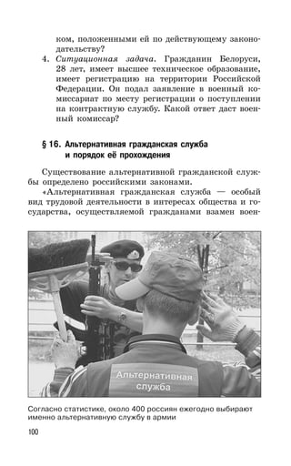 100
ком, положенными ей по действующему законо-
дательству?
4. Ситуационная задача. Гражданин Белоруси,
28 лет, имеет высшее техническое образование,
имеет регистрацию на территории Российской
Федерации. Он подал заявление в военный ко-
миссариат по месту регистрации о поступлении
на контрактную службу. Какой ответ даст воен-
ный комиссар?
§ 16. Альтернативная гражданская служба
и порядок её прохождения
Существование альтернативной гражданской служ-
бы определено российскими законами.
«Альтернативная гражданская служба — особый
вид трудовой деятельности в интересах общества и го-
сударства, осуществляемой гражданами взамен воен-
Согласно статистике, около 400 россиян ежегодно выбирают
именно альтернативную службу в армии
 