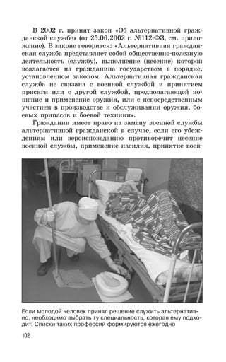 102
В 2002 г. принят закон «Об альтернативной граж-
данской службе» (от 25.06.2002 г. №112-ФЗ, см. прило-
жение). В законе говорится: «Альтернативная граждан-
ская служба представляет собой общественно-полезную
деятельность (службу), выполнение (несение) которой
возлагается на гражданина государством в порядке,
установленном законом. Альтернативная гражданская
служба не связана с военной службой и принятием
присяги или с другой службой, предполагающей но-
шение и применение оружия, или с непосредственным
участием в производстве и обслуживании оружия, бо-
евых припасов и боевой техники».
Гражданин имеет право на замену военной службы
альтернативной гражданской в случае, если его убеж-
дениям или вероисповеданию противоречит несение
военной службы, применение насилия, принятие воен-
Если молодой человек принял решение служить альтернатив-
но, необходимо выбрать ту специальность, которая ему подхо-
дит. Списки таких профессий формируются ежегодно
 