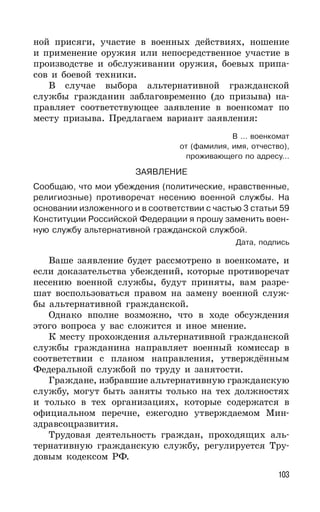 103
ной присяги, участие в военных действиях, ношение
и применение оружия или непосредственное участие в
производстве и обслуживании оружия, боевых припа-
сов и боевой техники.
В случае выбора альтернативной гражданской
службы гражданин заблаговременно (до призыва) на-
правляет соответствующее заявление в военкомат по
месту призыва. Предлагаем вариант заявления:
В ... военкомат
от (фамилия, имя, отчество),
проживающего по адресу...
ЗАЯВЛЕНИЕ
Сообщаю, что мои убеждения (политические, нравственные,
религиозные) противоречат несению военной службы. На
основании изложенного и в соответствии с частью 3 статьи 59
Конституции Российской Федерации я прошу заменить воен-
ную службу альтернативной гражданской службой.
Дата, подпись
Ваше заявление будет рассмотрено в военкомате, и
если доказательства убеждений, которые противоречат
несению военной службы, будут приняты, вам разре-
шат воспользоваться правом на замену военной служ-
бы альтернативной гражданской.
Однако вполне возможно, что в ходе обсуждения
этого вопроса у вас сложится и иное мнение.
К месту прохождения альтернативной гражданской
службы гражданина направляет военный комиссар в
соответствии с планом направления, утверждённым
Федеральной службой по труду и занятости.
Граждане, избравшие альтернативную гражданскую
службу, могут быть заняты только на тех должностях
и только в тех организациях, которые содержатся в
официальном перечне, ежегодно утверждаемом Мин-
здравсоцразвития.
Трудовая деятельность граждан, проходящих аль-
тернативную гражданскую службу, регулируется Тру-
довым кодексом РФ.
 