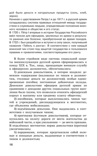 106
дой были деньги и натуральные продукты (соль, хлеб,
зерно).
Начиная с царствования Петра I и до 1917 г. в русской армии
складывалась система правовых отношений между государ-
ством и служивыми людьми, определявшая положение воен-
ного человека в обществе и его статус.
В 1720 г. Пётр I впервые в истории Государства Российского
ввёл пенсии для офицеров, уволенных из армии в результа-
те ранения или болезни, приобретенной во время походов.
В 1722 г. был разработан и вступил в силу закон, получивший
название «Табель о рангах». В соответствии с ним каждый
воинский чин стоял под защитой государства и пользовался
правами и привилегиями, соответствующими его рангу.
В более стройном виде система социальной защи-
ты военнослужащих русской армии сформировалась к
концу XIX в. Так, лица, проходящие военную службу
в офицерских должностях, обеспечивались:
1) денежным довольствием, в которое входило: де-
нежное содержание (жалованье по чинам и должнос-
тям, столовые деньги по должностям); особые едино-
временные пособия; постоянные добавочные оклады.
Денежное довольствие офицеров русской армии по
сравнению с доходами других социальных групп насе-
ления было таким, что позволяло относить офицерский
корпус к высшему или среднему классу общества;
2) пособиями, которые выплачивались чинам час-
тей и учреждений, дислоцирующихся в местностях,
где объявлена мобилизация;
3) подъёмными деньгами. Они выдавались в соот-
ветствии с получаемым чином;
4) прогонами (путевым довольствием), которые от-
пускались на оплату дороги от места жительства до
войсковой части, а при увольнении — до места призыва.
В отдалённых местностях норма довольствия (прогона)
увеличивалась;
5) порционами, которые представляли собой поле-
вые и походные деньги, выдаваемые в соответствии с
чином и должностью;
 