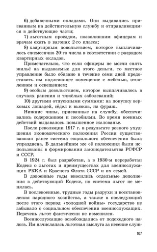 107
6) добавочными окладами. Они выдавались при-
званным на действительную службу и отправляющим-
ся в действующие части;
7) льготным проездом, позволявшим офицерам и
врачам ехать в вагонах 2-го класса;
8) квартирным довольствием, которое выплачива-
лось ежемесячно 20-го числа в соответствии с разрядом
квартирных окладов.
Примечательно, что если офицеры не могли снять
жильё на выдаваемые для этого деньги, то местное
управление было обязано в течение семи дней предо-
ставить им надлежащее помещение с мебелью, отоп-
лением и освещением;
9) особым довольствием, которое выплачивалось в
случаях ранения и тяжёлых заболеваний;
10) другими отпускными суммами: на покупку вер-
ховых лошадей, сёдел и вьюков, на фураж.
Нижние чины, призванные на службу, обеспечи-
вались содержанием и пособиями. Во время военных
действий выдавалось повышенное жалованье.
После революции 1917 г. в результате резкого ухуд-
шения экономического положения России существо-
вавшая ранее система социального обеспечения была
упразднена. В дальнейшем же её положения были ис-
пользованы в формировании законодательства РСФСР
и СССР.
В 1924 г. был разработан, а в 1930-м переработан
Кодекс о льготах и преимуществах для военнослужа-
щих РККА и Красного Флота СССР и их семей.
В довоенные годы вносились отдельные дополне-
ния в действующий Кодекс, но система льгот не ме-
нялась.
В послевоенные, трудные годы разрухи и восстанов-
ления народного хозяйства, а также в последующий
после этого период «холодной войны» государство не
забывало о социальном обеспечении военнослужащих.
Перечень льгот фактически не изменился.
Военнослужащие освобождались от подоходного на-
лога. Им начислялась льготная выслуга за несение служ-
 