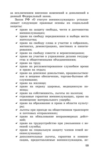109
за исключением внесения изменений и дополнений в
данный Федеральный закон.
Закон РФ «О статусе военнослужащих» устанав-
ливает следующие правовые основы их социальной
защиты:
право на защиту свободы, чести и достоинства
военнослужащих;
право на свободу передвижения и выбора места
жительства;
право на свободу слова и участие в собраниях,
митингах, демонстрациях, шествиях и пикети-
ровании;
право на свободу совести и вероисповедания;
право на участие в управлении делами государ-
ства и общественными объединениями;
право на труд;
право на регламентированное служебное время
и право на отдых;
право на денежное довольствие, продовольствен-
ное и вещевое обеспечение, торгово-бытовое об-
служивание;
право на жилище;
право на охрану здоровья, медицинскую по-
мощь;
право на собственность, льготы по налогам;
страховые гарантии военнослужащих, право на
возмещение материального ущерба;
право на образование и права в области культу-
ры;
льготы при проезде на общественном транспорте
и почтовых отправлениях;
право на обжалование неправомерных дейст-
вий;
право на трудоустройство при увольнении с во-
енной службы;
право на социальную защиту членов семей во-
еннослужащих;
дополнительные льготы, гарантии и компен-
сации, предоставляемые военнослужащим, ис-
 