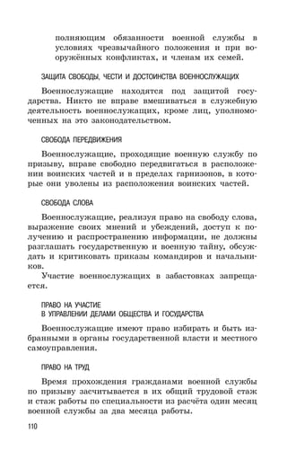 110
полняющим обязанности военной службы в
условиях чрезвычайного положения и при во-
оружённых конфликтах, и членам их семей.
ЗАЩИТА СВОБОДЫ, ЧЕСТИ И ДОСТОИНСТВА ВОЕННОСЛУЖАЩИХ
Военнослужащие находятся под защитой госу-
дарства. Никто не вправе вмешиваться в служебную
деятельность военнослужащих, кроме лиц, уполномо-
ченных на это законодательством.
СВОБОДА ПЕРЕДВИЖЕНИЯ
Военнослужащие, проходящие военную службу по
призыву, вправе свободно передвигаться в расположе-
нии воинских частей и в пределах гарнизонов, в кото-
рые они уволены из расположения воинских частей.
СВОБОДА СЛОВА
Военнослужащие, реализуя право на свободу слова,
выражение своих мнений и убеждений, доступ к по-
лучению и распространению информации, не должны
разглашать государственную и военную тайну, обсуж-
дать и критиковать приказы командиров и начальни-
ков.
Участие военнослужащих в забастовках запреща-
ется.
ПРАВО НА УЧАСТИЕ
В УПРАВЛЕНИИ ДЕЛАМИ ОБЩЕСТВА И ГОСУДАРСТВА
Военнослужащие имеют право избирать и быть из-
бранными в органы государственной власти и местного
самоуправления.
ПРАВО НА ТРУД
Время прохождения гражданами военной службы
по призыву засчитывается в их общий трудовой стаж
и стаж работы по специальности из расчёта один месяц
военной службы за два месяца работы.
 