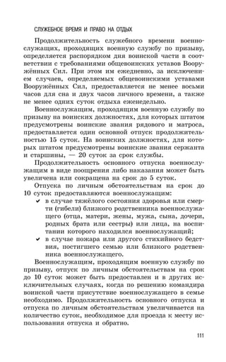 111
СЛУЖЕБНОЕ ВРЕМЯ И ПРАВО НА ОТДЫХ
Продолжительность служебного времени военно-
служащих, проходящих военную службу по призыву,
определяется распорядком дня воинской части в соот-
ветствии с требованиями общевоинских уставов Воору-
жённых Сил. При этом им ежедневно, за исключени-
ем случаев, определяемых общевоинскими уставами
Вооружённых Сил, предоставляется не менее восьми
часов для сна и двух часов личного времени, а также
не менее одних суток отдыха еженедельно.
Военнослужащим, проходящим военную службу по
призыву на воинских должностях, для которых штатом
предусмотрены воинские звания рядового и матроса,
предоставляется один основной отпуск продолжитель-
ностью 15 суток. На воинских должностях, для кото-
рых штатом предусмотрены воинские звания сержанта
и старшины, — 20 суток за срок службы.
Продолжительность основного отпуска военнослу-
жащим в виде поощрения либо наказания может быть
увеличена или сокращена на срок до 5 суток.
Отпуска по личным обстоятельствам на срок до
10 суток предоставляются военнослужащим:
в случае тяжёлого состояния здоровья или смер-
ти (гибели) близкого родственника военнослужа-
щего (отца, матери, жены, мужа, сына, дочери,
родных брата или сестры) или лица, на воспи-
тании которого находился военнослужащий;
в случае пожара или другого стихийного бедст-
вия, постигшего семью или близкого родствен-
ника военнослужащего.
Военнослужащим, проходящим военную службу по
призыву, отпуск по личным обстоятельствам на срок
до 10 суток может быть предоставлен и в других ис-
ключительных случаях, когда по решению командира
воинской части присутствие военнослужащего в семье
необходимо. Продолжительность основного отпуска и
отпуска по личным обстоятельствам увеличивается на
количество суток, необходимое для проезда к месту ис-
пользования отпуска и обратно.
 