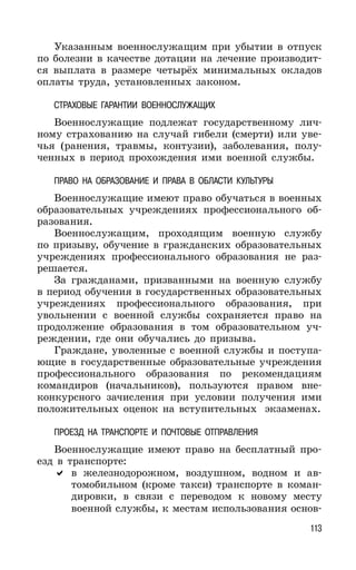 113
Указанным военнослужащим при убытии в отпуск
по болезни в качестве дотации на лечение производит-
ся выплата в размере четырёх минимальных окладов
оплаты труда, установленных законом.
СТРАХОВЫЕ ГАРАНТИИ ВОЕННОСЛУЖАЩИХ
Военнослужащие подлежат государственному лич-
ному страхованию на случай гибели (смерти) или уве-
чья (ранения, травмы, контузии), заболевания, полу-
ченных в период прохождения ими военной службы.
ПРАВО НА ОБРАЗОВАНИЕ И ПРАВА В ОБЛАСТИ КУЛЬТУРЫ
Военнослужащие имеют право обучаться в военных
образовательных учреждениях профессионального об-
разования.
Военнослужащим, проходящим военную службу
по призыву, обучение в гражданских образовательных
учреждениях профессионального образования не раз-
решается.
За гражданами, призванными на военную службу
в период обучения в государственных образовательных
учреждениях профессионального образования, при
увольнении с военной службы сохраняется право на
продолжение образования в том образовательном уч-
реждении, где они обучались до призыва.
Граждане, уволенные с военной службы и поступа-
ющие в государственные образовательные учреждения
профессионального образования по рекомендациям
командиров (начальников), пользуются правом вне-
конкурсного зачисления при условии получения ими
положительных оценок на вступительных экзаменах.
ПРОЕЗД НА ТРАНСПОРТЕ И ПОЧТОВЫЕ ОТПРАВЛЕНИЯ
Военнослужащие имеют право на бесплатный про-
езд в транспорте:
в железнодорожном, воздушном, водном и ав-
томобильном (кроме такси) транспорте в коман-
дировки, в связи с переводом к новому месту
военной службы, к местам использования основ-
 