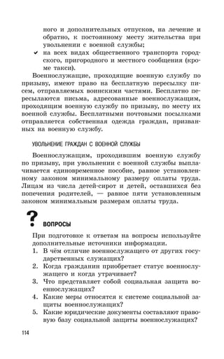 114
ного и дополнительных отпусков, на лечение и
обратно, к постоянному месту жительства при
увольнении с военной службы;
на всех видах общественного транспорта город-
ского, пригородного и местного сообщения (кро-
ме такси).
Военнослужащие, проходящие военную службу по
призыву, имеют право на бесплатную пересылку пи-
сем, отправляемых воинскими частями. Бесплатно пе-
ресылаются письма, адресованные военнослужащим,
проходящим военную службу по призыву, по месту их
военной службы. Бесплатными почтовыми посылками
отправляется собственная одежда граждан, призван-
ных на военную службу.
УВОЛЬНЕНИЕ ГРАЖДАН С ВОЕННОЙ СЛУЖБЫ
Военнослужащим, проходившим военную службу
по призыву, при увольнении с военной службы выпла-
чивается единовременное пособие, равное установлен-
ному законом минимальному размеру оплаты труда.
Лицам из числа детей-сирот и детей, оставшихся без
попечения родителей, — равное пяти установленным
законом минимальным размерам оплаты труда.
ВОПРОСЫ
При подготовке к ответам на вопросы используйте
дополнительные источники информации.
1. В чём отличие военнослужащего от других госу-
дарственных служащих?
2. Когда гражданин приобретает статус военнослу-
жащего и когда утрачивает?
3. Что представляет собой социальная защита во-
еннослужащих?
4. Какие меры относятся к системе социальной за-
щиты военнослужащих?
5. Какие юридические документы составляют право-
вую базу социальной защиты военнослужащих?
 
