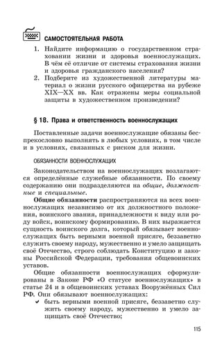 115
САМОСТОЯТЕЛЬНАЯ РАБОТА
1. Найдите информацию о государственном стра-
ховании жизни и здоровья военнослужащих.
В чём её отличие от системы страхования жизни
и здоровья гражданского населения?
2. Подберите из художественной литературы ма-
териал о жизни русского офицерства на рубеже
XIX—XX вв. Как отражены меры социальной
защиты в художественном произведении?
§ 18. Права и ответственность военнослужащих
Поставленные задачи военнослужащие обязаны бес-
прекословно выполнять в любых условиях, в том числе
и в условиях, связанных с риском для жизни.
ОБЯЗАННОСТИ ВОЕННОСЛУЖАЩИХ
Законодательством на военнослужащих возлагают-
ся определённые служебные обязанности. По своему
содержанию они подразделяются на общие, должност-
ные и специальные.
Общие обязанности распространяются на всех воен-
нослужащих независимо от их должностного положе-
ния, воинского звания, принадлежности к виду или ро-
ду войск, воинскому формированию. В них выражается
сущность воинского долга, который обязывает военно-
служащих быть верными военной присяге, беззаветно
служить своему народу, мужественно и умело защищать
своё Отечество, строго соблюдать Конституцию и зако-
ны Российской Федерации, требования общевоинских
уставов.
Общие обязанности военнослужащих сформули-
рованы в Законе РФ «О статусе военнослужащих» в
статье 24 и в общевоинских уставах Вооружённых Сил
РФ. Они обязывают военнослужащих:
быть верными военной присяге, беззаветно слу-
жить своему народу, мужественно и умело за-
щищать своё Отечество;
 