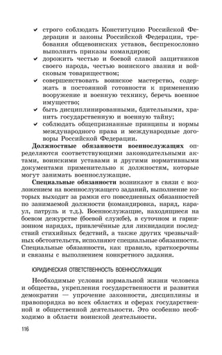 116
строго соблюдать Конституцию Российской Фе-
дерации и законы Российской Федерации, тре-
бования общевоинских уставов, беспрекословно
выполнять приказы командиров;
дорожить честью и боевой славой защитников
своего народа, честью воинского звания и вой-
сковым товариществом;
совершенствовать воинское мастерство, содер-
жать в постоянной готовности к применению
вооружение и военную технику, беречь военное
имущество;
быть дисциплинированными, бдительными, хра-
нить государственную и военную тайну;
соблюдать общепризнанные принципы и нормы
международного права и международные дого-
воры Российской Федерации.
Должностные обязанности военнослужащих оп-
ределяются соответствующими законодательными ак-
тами, воинскими уставами и другими нормативными
документами применительно к должностям, которые
могут занимать военнослужащие.
Специальные обязанности возникают в связи с воз-
ложением на военнослужащего заданий, выполнение ко-
торых выходит за рамки его повседневных обязанностей
по занимаемой должности (командировка, наряд, кара-
ул, патруль и т.д.). Военнослужащие, находящиеся на
боевом дежурстве (боевой службе), в суточном и гарни-
зонном нарядах, привлечённые для ликвидации послед-
ствий стихийных бедствий, а также других чрезвычай-
ных обстоятельств, исполняют специальные обязанности.
Специальные обязанности, как правило, краткосрочны
и связаны с выполнением конкретного задания.
ЮРИДИЧЕСКАЯ ОТВЕТСТВЕННОСТЬ ВОЕННОСЛУЖАЩИХ
Необходимые условия нормальной жизни человека
и общества, укрепления государственности и развития
демократии — упрочение законности, дисциплины и
правопорядка во всех областях и сферах государствен-
ной и общественной деятельности. Это особенно необ-
ходимо в области воинской деятельности.
 