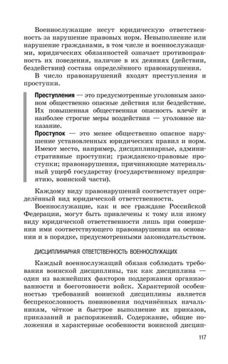 117
Военнослужащие несут юридическую ответствен-
ность за нарушение правовых норм. Невыполнение или
нарушение гражданами, в том числе и военнослужащи-
ми, юридических обязанностей означает противоправ-
ность их поведения, наличие в их деяниях (действии,
бездействии) состава определённого правонарушения.
В число правонарушений входят преступления и
проступки.
Преступления — это предусмотренные уголовным зако-
ном общественно опасные действия или бездействие.
Их повышенная общественная опасность влечёт и
наиболее строгие меры воздействия — уголовное на-
казание.
Проступок — это менее общественно опасное нару-
шение установленных юридических правил и норм.
Имеют место, например, дисциплинарные, админи-
стративные проступки; гражданско-правовые про-
ступки; правонарушения, причиняющие материаль-
ный ущерб государству (государственному предпри-
ятию, воинской части).
Каждому виду правонарушений соответствует опре-
делённый вид юридической ответственности.
Военнослужащие, как и все граждане Российской
Федерации, могут быть привлечены к тому или иному
виду юридической ответственности лишь при соверше-
нии ими соответствующего правонарушения на основа-
нии и в порядке, предусмотренными законодательством.
ДИСЦИПЛИНАРНАЯ ОТВЕТСТВЕННОСТЬ ВОЕННОСЛУЖАЩИХ
Каждый военнослужащий обязан соблюдать требо-
вания воинской дисциплины, так как дисциплина —
один из важнейших факторов поддержания организо-
ванности и боеготовности войск. Характерной особен-
ностью требований воинской дисциплины является
беспрекословность повиновения подчинённых началь-
никам, чёткое и быстрое выполнение их приказов,
приказаний и распоряжений. Содержание, общие по-
ложения и характерные особенности воинской дисцип-
 