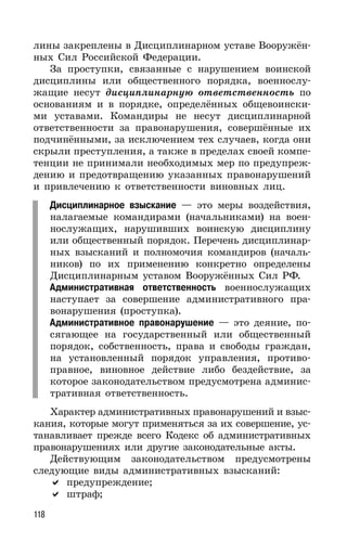 118
лины закреплены в Дисциплинарном уставе Вооружён-
ных Сил Российской Федерации.
За проступки, связанные с нарушением воинской
дисциплины или общественного порядка, военнослу-
жащие несут дисциплинарную ответственность по
основаниям и в порядке, определённых общевоински-
ми уставами. Командиры не несут дисциплинарной
ответственности за правонарушения, совершённые их
подчинёнными, за исключением тех случаев, когда они
скрыли преступления, а также в пределах своей компе-
тенции не принимали необходимых мер по предупреж-
дению и предотвращению указанных правонарушений
и привлечению к ответственности виновных лиц.
Дисциплинарное взыскание — это меры воздействия,
налагаемые командирами (начальниками) на воен-
нослужащих, нарушивших воинскую дисциплину
или общественный порядок. Перечень дисциплинар-
ных взысканий и полномочия командиров (началь-
ников) по их применению конкретно определены
Дисциплинарным уставом Вооружённых Сил РФ.
Административная ответственность военнослужащих
наступает за совершение административного пра-
вонарушения (проступка).
Административное правонарушение — это деяние, по-
сягающее на государственный или общественный
порядок, собственность, права и свободы граждан,
на установленный порядок управления, противо-
правное, виновное действие либо бездействие, за
которое законодательством предусмотрена админис-
тративная ответственность.
Характер административных правонарушений и взыс-
кания, которые могут применяться за их совершение, ус-
танавливает прежде всего Кодекс об административных
правонарушениях или другие законодательные акты.
Действующим законодательством предусмотрены
следующие виды административных взысканий:
предупреждение;
штраф;
 