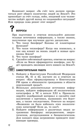 12
Возникает вопрос: «За счёт чего должен прекра-
титься рост общего количества людей на Земле?» Это
произойдет за счёт голода, войн, эпидемий или челове-
чество найдёт другой выход из создавшейся ситуации?
Или природа сама решит этот вопрос?
ВОПРОСЫ
При подготовке к ответам используйте дополни-
тельные источники информации, а также знания,
полученные при изучении других дисциплин.
1. Что такое биосфера? Каковы её планетарные
функции?
2. Что такое техносфера? Когда она появилась, и
как она влияет на жизнь людей и живые орга-
низмы Земли?
3. Что такое ноосфера?
4. Сделайте собственный прогноз, ответив на вопрос:
«Если на Земле сформируется ноосфера, как бу-
дет проходить эволюция всего живого на Земле?»
САМОСТОЯТЕЛЬНАЯ РАБОТА
1. Найдите в Конституции Российской Федерации
статьи 36, 41 и 42, изучите их и ответьте на
вопрос: «Как сформулированы в Конституции
РФ права и обязанности гражданина в области
окружающей среды?»
2. Используя дополнительные источники инфор-
мации, найдите информацию об экологических
катастрофах и ЧС в начале ХХI в. Проанали-
зируйте подобранный материал и сделайте своё
заключение о причинах, вызвавших эти бедст-
вия, а также последствиях. Ответьте на вопрос:
«Возможно ли было избежать этих экологиче-
ских катастроф? Если да, то как?»
3. Найдите информацию о различных видах за-
грязнения биосферы: ингредиентном, энерге-
тическом, деструкционном и биоценотическом.
Для каждого вида загрязнения приведите пояс-
няющие примеры.
 
