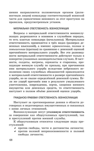 120
шении направляются полномочным органом (долж-
ностным лицом) командиру соответствующей воинской
части для привлечения виновного за этот проступок по
правилам, предусмотренным уставом.
МАТЕРИАЛЬНАЯ ОТВЕТСТВЕННОСТЬ ВОЕННОСЛУЖАЩИХ
Вопросы о материальной ответственности военнослу-
жащих разрешаются в основном в служебном порядке,
то есть властью командира (начальника). Материальная
ответственность применяется в трёх видах (размерах де-
нежных взысканий), а именно: ограниченная, полная и
повышенная (кратная) по сравнению с денежной оценкой
причинённого материального ущерба. Все эти разновид-
ности материальной ответственности действуют только в
конкретно указанных законодательством случаях. В част-
ности, солдаты, матросы, сержанты и старшины, про-
ходящие военную службу по призыву, при причинении
ими материального ущерба вследствие небрежного ис-
полнения своих служебных обязанностей привлекаются
к материальной ответственности в размере причинённого
ущерба, но не свыше определённой денежной суммы. Ес-
ли же ущерб причинён ими в результате умышленного
уничтожения, повреждения, порчи, хищения военного
имущества или денежных средств, то ответственность
наступает в полном объёме денежной оценки ущерба.
ГРАЖДАНСКО-ПРАВОВАЯ ОТВЕТСТВЕННОСТЬ ВОЕННОСЛУЖАЩИХ
Наступает за противоправные деяния в области до-
говорных и недоговорных имущественных и связанных
с ними личных отношений.
Военнослужащие несут уголовную ответственность
за совершение как общеуголовных преступлений, так
и преступлений против военной службы.
К общеуголовным относятся следующие виды пре-
ступлений:
против свободы, чести и достоинства личности;
против половой неприкосновенности и половой
свободы личности;
 