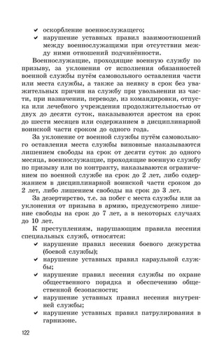 122
оскорбление военнослужащего;
нарушение уставных правил взаимоотношений
между военнослужащими при отсутствии меж-
ду ними отношений подчинённости.
Военнослужащие, проходящие военную службу по
призыву, за уклонения от исполнения обязанностей
военной службы путём самовольного оставления части
или места службы, а также за неявку в срок без ува-
жительных причин на службу при увольнении из час-
ти, при назначении, переводе, из командировки, отпус-
ка или лечебного учреждения продолжительностью от
двух до десяти суток, наказываются арестом на срок
до шести месяцев или содержанием в дисциплинарной
воинской части сроком до одного года.
За уклонение от военной службы путём самовольно-
го оставления места службы виновные наказываются
лишением свободы на срок от десяти суток до одного
месяца, военнослужащие, проходящие военную службу
по призыву или по контракту, наказываются ограниче-
нием по военной службе на срок до 2 лет, либо содер-
жанием в дисциплинарной воинской части сроком до
2 лет, либо лишением свободы на срок до 3 лет.
За дезертирство, т.е. за побег с места службы или за
уклонения от призыва в армию, предусмотрено лише-
ние свободы на срок до 7 лет, а в некоторых случаях
до 10 лет.
К преступлениям, нарушающим правила несения
специальных служб, относятся:
нарушение правил несения боевого дежурства
(боевой службы);
нарушение уставных правил караульной служ-
бы;
нарушение правил несения службы по охране
общественного порядка и обеспечению обще-
ственной безопасности;
нарушение уставных правил несения внутрен-
ней службы;
нарушение уставных правил патрулирования в
гарнизоне.
 