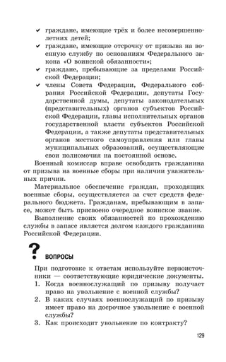 129
граждане, имеющие трёх и более несовершенно-
летних детей;
граждане, имеющие отсрочку от призыва на во-
енную службу по основаниям Федерального за-
кона «О воинской обязанности»;
граждане, пребывающие за пределами Россий-
ской Федерации;
члены Совета Федерации, Федерального соб-
рания Российской Федерации, депутаты Госу-
дарственной думы, депутаты законодательных
(представительных) органов субъектов Россий-
ской Федерации, главы исполнительных органов
государственной власти субъектов Российской
Федерации, а также депутаты представительных
органов местного самоуправления или главы
муниципальных образований, осуществляющие
свои полномочия на постоянной основе.
Военный комиссар вправе освободить гражданина
от призыва на военные сборы при наличии уважитель-
ных причин.
Материальное обеспечение граждан, проходящих
военные сборы, осуществляется за счет средств феде-
рального бюджета. Гражданам, пребывающим в запа-
се, может быть присвоено очередное воинское звание.
Выполнение своих обязанностей по прохождению
службы в запасе является долгом каждого гражданина
Российской Федерации.
ВОПРОСЫ
При подготовке к ответам используйте первоисточ-
ники — соответствующие юридические документы.
1. Когда военнослужащий по призыву получает
право на увольнение с военной службы?
2. В каких случаях военнослужащий по призыву
имеет право на досрочное увольнение с военной
службы?
3. Как происходит увольнение по контракту?
 