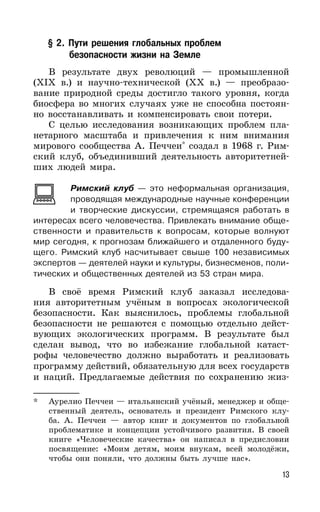 13
§ 2. Пути решения глобальных проблем
безопасности жизни на Земле
В результате двух революций — промышленной
(XIX в.) и научно-технической (XX в.) — преобразо-
вание природной среды достигло такого уровня, когда
биосфера во многих случаях уже не способна постоян-
но восстанавливать и компенсировать свои потери.
С целью исследования возникающих проблем пла-
нетарного масштаба и привлечения к ним внимания
мирового сообщества А. Печчеи*
создал в 1968 г. Рим-
ский клуб, объединивший деятельность авторитетней-
ших людей мира.
Римский клуб — это неформальная организация,
проводящая международные научные конференции
и творческие дискуссии, стремящаяся работать в
интересах всего человечества. Привлекать внимание обще-
ственности и правительств к вопросам, которые волнуют
мир сегодня, к прогнозам ближайшего и отдаленного буду-
щего. Римский клуб насчитывает свыше 100 независимых
экспертов — деятелей науки и культуры, бизнесменов, поли-
тических и общественных деятелей из 53 стран мира.
В своё время Римский клуб заказал исследова-
ния авторитетным учёным в вопросах экологической
безопасности. Как выяснилось, проблемы глобальной
безопасности не решаются с помощью отдельно дейст-
вующих экологических программ. В результате был
сделан вывод, что во избежание глобальной катаст-
рофы человечество должно выработать и реализовать
программу действий, обязательную для всех государств
и наций. Предлагаемые действия по сохранению жиз-
* Аурелио Печчеи — итальянский учёный, менеджер и обще-
ственный деятель, основатель и президент Римского клу-
ба. А. Печчеи — автор книг и документов по глобальной
проблематике и концепции устойчивого развития. В своей
книге «Человеческие качества» он написал в предисловии
посвящение: «Моим детям, моим внукам, всей молодёжи,
чтобы они поняли, что должны быть лучше нас».
 