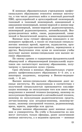 131
К военным образовательным учреждениям профес-
сионального образования относятся военные институ-
ты, в том числе: ракетных войск и зенитный ракетный
ПВО, артиллерийский и артиллерийский инженерный,
танковый и танковый инженерный, авиационный и
авиационно-инженерный, военно-морской и военно-мор-
ской инженерный, военно-морской радиоэлектроники,
инженерный радиоэлектроники, автомобильный, Воз-
душно-десантных войск, связи, радиационной, хими-
ческой и биологической защиты, военно-медицинский.
Военные вузы готовят офицеров командного и ин-
женерного профилей, а также по отдельным специаль-
ностям: военных врачей, юристов, журналистов, орга-
низаторов культурно-массовой работы, переводчиков и
других. Выпускники этих вузов по окончании учебы
получают высшее военно-специальное или высшее во-
енное образование.
По своему уровню и содержанию фундаментальной
общенаучной и общеинженерной (специальной) подго-
товки оно соответствует высшему образованию, полу-
чаемому в гражданских вузах страны.
Срок обучения в военных образовательных учреж-
дениях профессионального образования 4—5 лет, а в
некоторых академиях, например в Военно-медицин-
ской, — 6 лет.
Высшее военно-специальное образование дают во-
енные институты. Их выпускникам в соответствии с
полученной специальностью присваивается квалифи-
кация инженера по эксплуатации того или иного вида
вооружения и военной техники (например, инженер по
эксплуатации бронетанковой и автомобильной техники,
инженер по эксплуатации радиотехнических средств,
летчик-инженер или штурман-инженер, инженер-ме-
ханик, инженер электронной техники, радиоинженер),
врача, юриста, дирижёра или другая.
Высшее военное образование дают военные акаде-
мии и университеты. На учёбу в большинство из них
могут поступать только офицеры, ранее закончившие
военные институты, а в недавнем прошлом — военные
 
