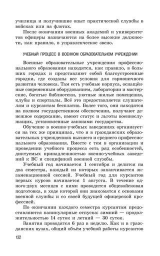 132
училища и получившие опыт практической службы в
войсках или на флотах.
После окончания военных академий и университе-
тов офицеры назначаются на более высокие должнос-
ти, как правило, в управленческое звено.
УЧЕБНЫЙ ПРОЦЕСС В ВОЕННОМ ОБРАЗОВАТЕЛЬНОМ УЧРЕЖДЕНИИ
Военные образовательные учреждения профессио-
нального образования находятся, как правило, в боль-
ших городах и представляют собой благоустроенные
городки, где созданы все условия для гармоничного
развития человека. Там есть учебные корпуса, оснащён-
ные современным оборудованием, лаборатории и мастер-
ские, богатые библиотеки, уютные жилые помещения,
клубы и спортзалы. Всё это предоставляется слушате-
лям и курсантам бесплатно. Более того, они находятся
на полном государственном обеспечении, получают де-
нежное содержание, имеют статус и льготы военнослу-
жащих, установленные законами государства.
Обучение в военно-учебных заведениях организует-
ся на тех же принципах, что и в гражданских образо-
вательных учреждениях высшего и среднего профессио-
нального образования. Вместе с тем в организации и
проведении учебного процесса есть ряд особенностей,
диктуемых принадлежностью военно-учебных заведе-
ний к ВС и спецификой военной службы.
Учебный год начинается 1 сентября и делится на
два семестра, каждый из которых заканчивается эк-
заменационной сессией. Учебный год для курсантов
первых курсов начинается 1 августа. В течение од-
ного-двух месяцев с ними проводится общевойсковая
подготовка, в ходе которой они знакомятся с основами
военной службы и со своей будущей офицерской про-
фессией.
По окончании каждого семестра курсантам предо-
ставляются каникулярные отпуска: зимний — продол-
жительностью 14 суток и летний — 30 суток.
Занятия проводятся 6 раз в неделю. Как и в граж-
данских вузах, общий объём учебной работы курсантов
 