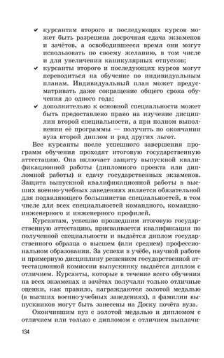 134
курсантам второго и последующих курсов мо-
жет быть разрешена досрочная сдача экзаменов
и зачётов, а освободившееся время они могут
использовать по своему желанию, в том числе
и для увеличения каникулярных отпусков;
курсанты второго и последующих курсов могут
переводиться на обучение по индивидуальным
планам. Индивидуальный план может предус-
матривать даже сокращение общего срока обу-
чения до одного года;
дополнительно к основной специальности может
быть предоставлено право на изучение дисцип-
лин второй специальности, а при полном выпол-
нении её программы — получить по окончании
вуза второй диплом и ряд других льгот.
Все курсанты после успешного завершения про-
грамм обучения проходят итоговую государственную
аттестацию. Она включает защиту выпускной квали-
фикационной работы (дипломного проекта или дип-
ломной работы) и сдачу государственных экзаменов.
Защита выпускной квалификационной работы в выс-
ших военно-учебных заведениях является обязательной
для подавляющего большинства специальностей, в том
числе для всех специальностей командного, командно-
инженерного и инженерного профилей.
Курсантам, успешно прошедшим итоговую государ-
ственную аттестацию, присваивается квалификация по
полученной специальности и выдаётся диплом государ-
ственного образца о высшем (или среднем) профессио-
нальном образовании. За успехи в учёбе, научной работе
и примерную дисциплину решением государственной ат-
тестационной комиссии выпускнику выдаётся диплом с
отличием. Курсанты, которые в течение всего обучения
на всех экзаменах и зачётах получали только отличные
оценки, как правило, награждаются золотой медалью
(в высших военно-учебных заведениях), а фамилии вы-
пускников могут быть занесены на Доску почёта вуза.
Окончившим вуз с золотой медалью и дипломом с
отличием или только с дипломом с отличием выплачи-
 