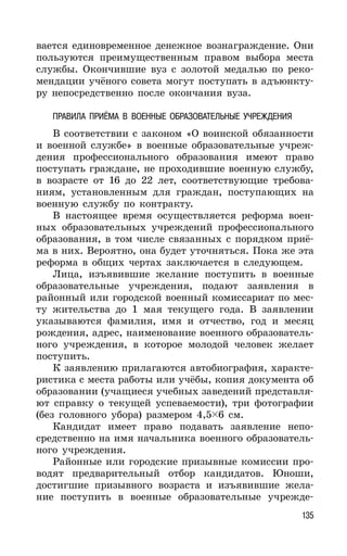 135
вается единовременное денежное вознаграждение. Они
пользуются преимущественным правом выбора места
службы. Окончившие вуз с золотой медалью по реко-
мендации учёного совета могут поступать в адъюнкту-
ру непосредственно после окончания вуза.
ПРАВИЛА ПРИЁМА В ВОЕННЫЕ ОБРАЗОВАТЕЛЬНЫЕ УЧРЕЖДЕНИЯ
В соответствии с законом «О воинской обязанности
и военной службе» в военные образовательные учреж-
дения профессионального образования имеют право
поступать граждане, не проходившие военную службу,
в возрасте от 16 до 22 лет, соответствующие требова-
ниям, установленным для граждан, поступающих на
военную службу по контракту.
В настоящее время осуществляется реформа воен-
ных образовательных учреждений профессионального
образования, в том числе связанных с порядком приё-
ма в них. Вероятно, она будет уточняться. Пока же эта
реформа в общих чертах заключается в следующем.
Лица, изъявившие желание поступить в военные
образовательные учреждения, подают заявления в
районный или городской военный комиссариат по мес-
ту жительства до 1 мая текущего года. В заявлении
указываются фамилия, имя и отчество, год и месяц
рождения, адрес, наименование военного образователь-
ного учреждения, в которое молодой человек желает
поступить.
К заявлению прилагаются автобиография, характе-
ристика с места работы или учёбы, копия документа об
образовании (учащиеся учебных заведений представля-
ют справку о текущей успеваемости), три фотографии
(без головного убора) размером 4,5 6 см.
Кандидат имеет право подавать заявление непо-
средственно на имя начальника военного образователь-
ного учреждения.
Районные или городские призывные комиссии про-
водят предварительный отбор кандидатов. Юноши,
достигшие призывного возраста и изъявившие жела-
ние поступить в военные образовательные учрежде-
 