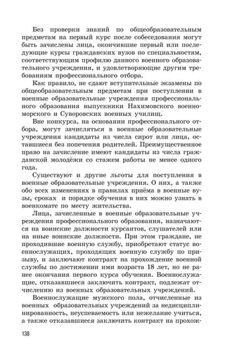 138
Без проверки знаний по общеобразовательным
предметам на первый курс после собеседования могут
быть зачислены лица, окончившие первый или после-
дующие курсы гражданских вузов по специальностям,
соответствующим профилю данного военного образова-
тельного учреждения, и удовлетворяющие другим тре-
бованиям профессионального отбора.
Как правило, не сдают вступительные экзамены по
общеобразовательным предметам при поступлении в
военные образовательные учреждения профессиональ-
ного образования выпускники Нахимовского военно-
морского и Суворовских военных училищ.
Вне конкурса, на основании профессионального от-
бора, могут зачисляться в военные образовательные
учреждения кандидаты из числа сирот или лица, ос-
тавшиеся без попечения родителей. Преимущественное
право на зачисление имеют кандидаты из числа граж-
данской молодёжи со стажем работы не менее одного
года.
Существуют и другие льготы для поступления в
военные образовательные учреждения. О них, а также
обо всех изменениях в правилах приёма в военные ву-
зы, сроках и порядке обучения в них можно узнать в
военкомате по месту жительства.
Лица, зачисленные в военные образовательные уч-
реждения профессионального образования, назначают-
ся на воинские должности курсантов, слушателей или
на иные воинские должности. При этом граждане, не
проходившие военную службу, приобретают статус во-
еннослужащих, проходящих военную службу по при-
зыву, и заключают контракт на прохождение военной
службы по достижении ими возраста 18 лет, но не ра-
нее окончания первого курса обучения. Военнослужа-
щие, отказавшиеся заключить контракт, подлежат от-
числению из военных образовательных учреждений.
Военнослужащие мужского пола, отчисленные из
военных образовательных учреждений за недисципли-
нированность, неуспеваемость или нежелание учиться,
а также отказавшиеся заключить контракт на прохож-
 