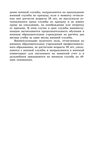 139
дение военной службы, направляются на прохождение
военной службы по призыву, если к моменту отчисле-
ния они достигли возраста 18 лет, не выслужили ус-
тановленного срока службы по призыву и не имеют
права на увольнение, на освобождение или отсрочку
от призыва. В этом случае в срок службы военнослу-
жащим засчитывается продолжительность обучения в
военном образовательном учреждении из расчёта два
месяца учебы за один месяц военной службы.
Военнослужащие мужского пола, отчисленные из
военных образовательных учреждений профессиональ-
ного образования, не достигшие возраста 18 лет, уволь-
няются с военной службы и направляются в военный
комиссариат для постановки на воинский учет и в
дальнейшем призываются на военную службу на об-
щих основаниях.
 